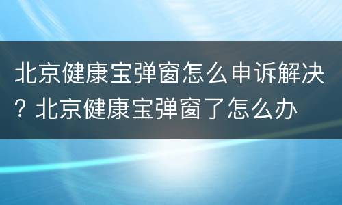 北京健康宝弹窗怎么申诉解决? 北京健康宝弹窗了怎么办