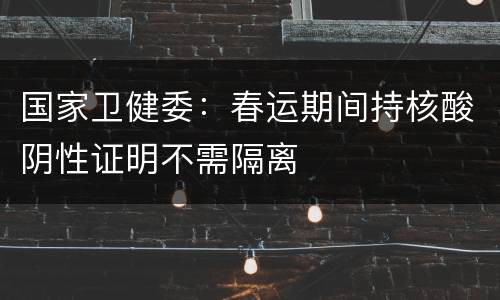 国家卫健委：春运期间持核酸阴性证明不需隔离