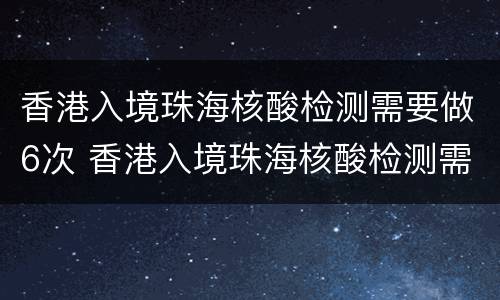 香港入境珠海核酸检测需要做6次 香港入境珠海核酸检测需要做6次吗