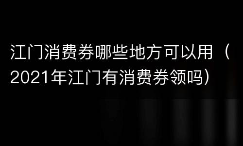 江门消费券哪些地方可以用（2021年江门有消费券领吗）