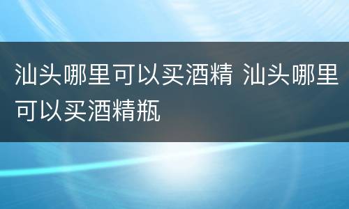 汕头哪里可以买酒精 汕头哪里可以买酒精瓶