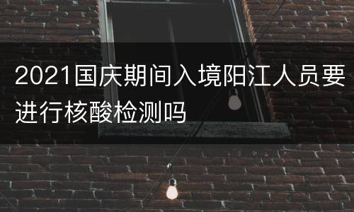 2021国庆期间入境阳江人员要进行核酸检测吗