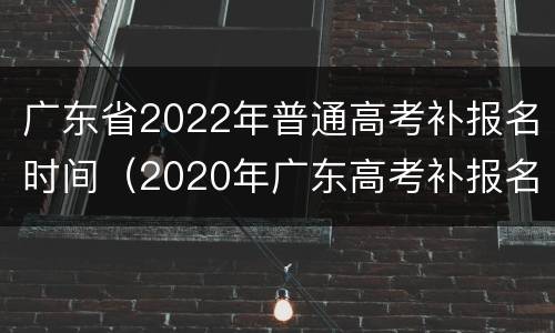 广东省2022年普通高考补报名时间（2020年广东高考补报名时间）