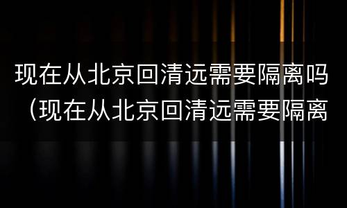 现在从北京回清远需要隔离吗（现在从北京回清远需要隔离吗最新消息）