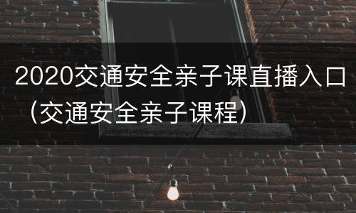 2020交通安全亲子课直播入口（交通安全亲子课程）