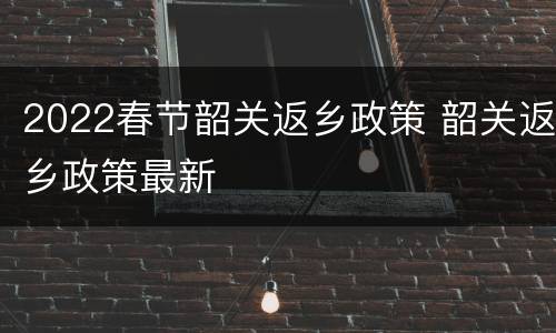 2022春节韶关返乡政策 韶关返乡政策最新