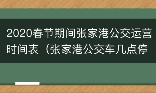 2020春节期间张家港公交运营时间表（张家港公交车几点停运）
