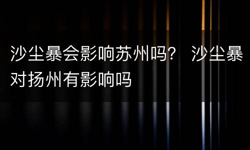 沙尘暴会影响苏州吗？ 沙尘暴对扬州有影响吗