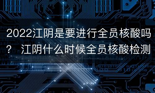 2022江阴是要进行全员核酸吗？ 江阴什么时候全员核酸检测