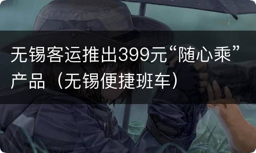 无锡客运推出399元“随心乘”产品（无锡便捷班车）