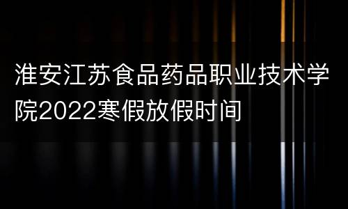 淮安江苏食品药品职业技术学院2022寒假放假时间