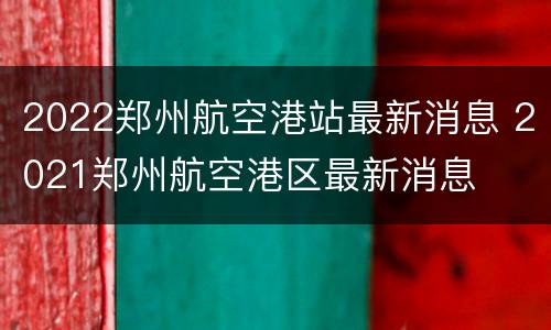2022郑州航空港站最新消息 2021郑州航空港区最新消息