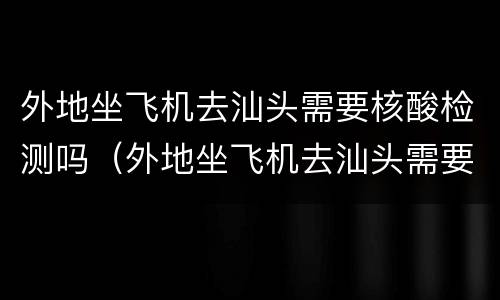 外地坐飞机去汕头需要核酸检测吗（外地坐飞机去汕头需要核酸检测吗今天）