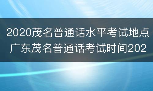 2020茂名普通话水平考试地点 广东茂名普通话考试时间2020下半年
