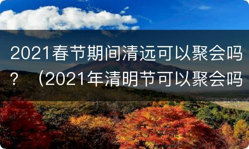 2021春节期间清远可以聚会吗？（2021年清明节可以聚会吗）