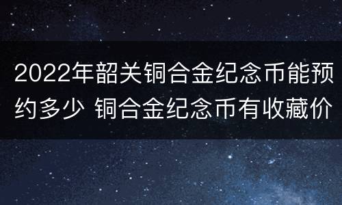 2022年韶关铜合金纪念币能预约多少 铜合金纪念币有收藏价值吗