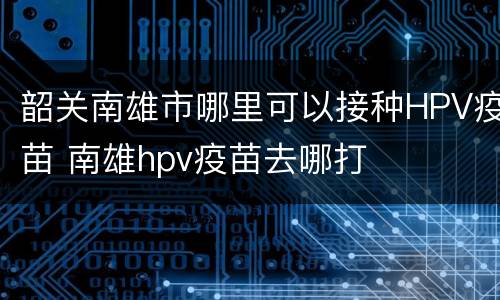 韶关南雄市哪里可以接种HPV疫苗 南雄hpv疫苗去哪打