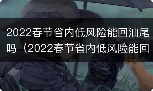 2022春节省内低风险能回汕尾吗（2022春节省内低风险能回汕尾吗现在）