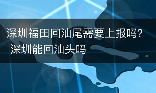 深圳福田回汕尾需要上报吗？ 深圳能回汕头吗