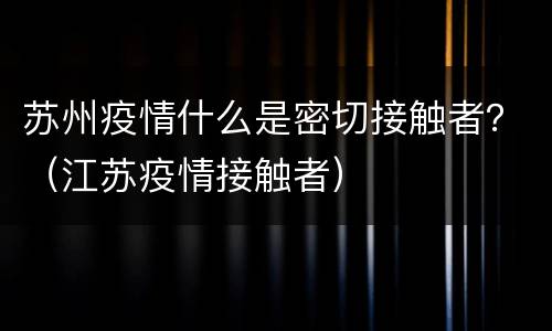 苏州疫情什么是密切接触者？（江苏疫情接触者）