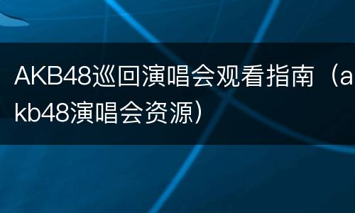 AKB48巡回演唱会观看指南（akb48演唱会资源）