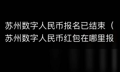 苏州数字人民币报名已结束（苏州数字人民币红包在哪里报名）