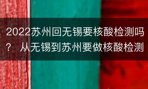 2022苏州回无锡要核酸检测吗？ 从无锡到苏州要做核酸检测吗