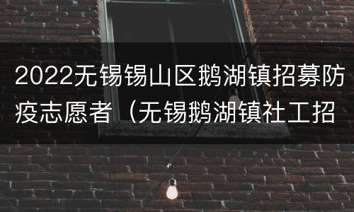 2022无锡锡山区鹅湖镇招募防疫志愿者（无锡鹅湖镇社工招聘）