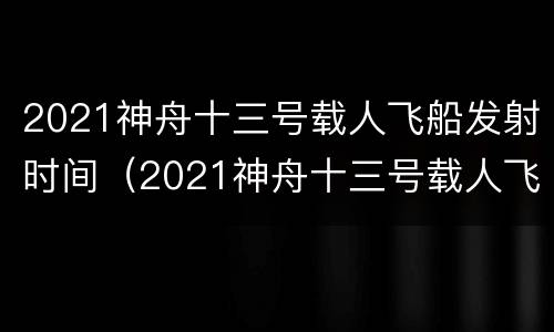 2021神舟十三号载人飞船发射时间（2021神舟十三号载人飞船发射时间表）