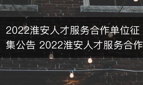 2022淮安人才服务合作单位征集公告 2022淮安人才服务合作单位征集公告公布