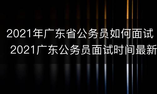 2021年广东省公务员如何面试 2021广东公务员面试时间最新公告