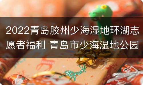 2022青岛胶州少海湿地环湖志愿者福利 青岛市少海湿地公园