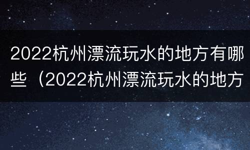 2022杭州漂流玩水的地方有哪些（2022杭州漂流玩水的地方有哪些呢）