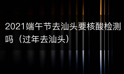 2021端午节去汕头要核酸检测吗（过年去汕头）