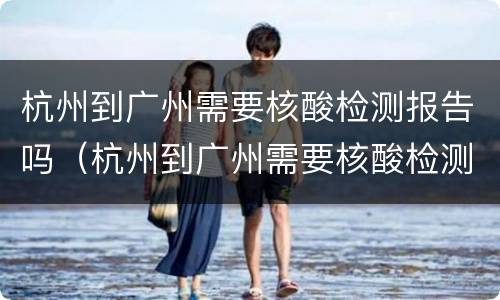 杭州到广州需要核酸检测报告吗（杭州到广州需要核酸检测报告吗最新）