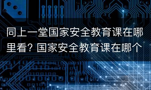 同上一堂国家安全教育课在哪里看? 国家安全教育课在哪个频道播放