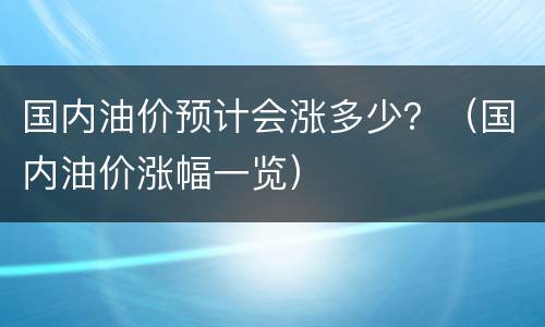 国内油价预计会涨多少？（国内油价涨幅一览）