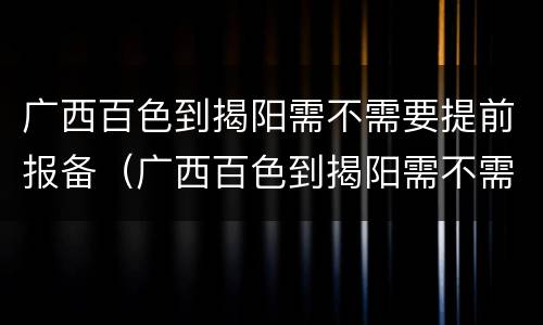 广西百色到揭阳需不需要提前报备（广西百色到揭阳需不需要提前报备疫情）