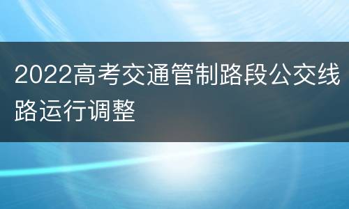 2022高考交通管制路段公交线路运行调整