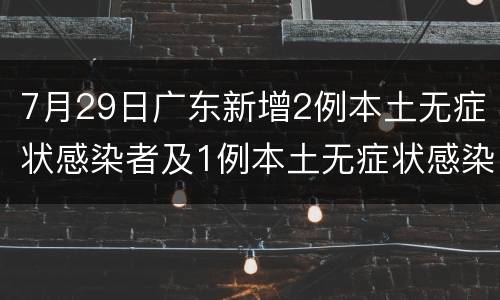7月29日广东新增2例本土无症状感染者及1例本土无症状感染者转确诊