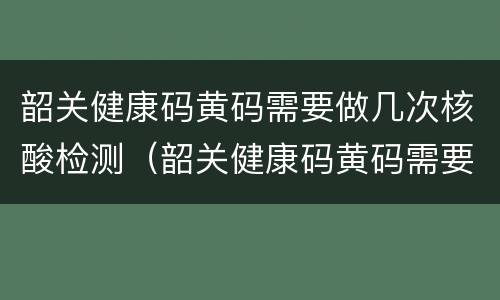 韶关健康码黄码需要做几次核酸检测（韶关健康码黄码需要做几次核酸检测报告）