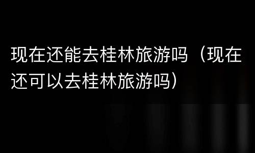 现在还能去桂林旅游吗（现在还可以去桂林旅游吗）