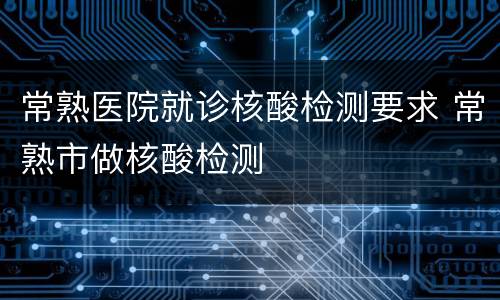 常熟医院就诊核酸检测要求 常熟市做核酸检测