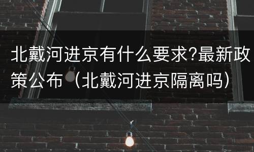 北戴河进京有什么要求?最新政策公布（北戴河进京隔离吗）