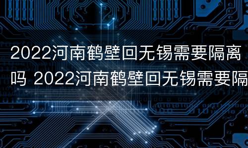 2022河南鹤壁回无锡需要隔离吗 2022河南鹤壁回无锡需要隔离吗今天