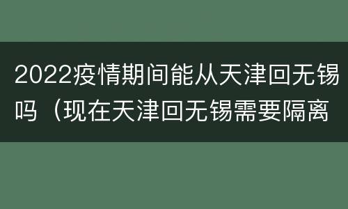 2022疫情期间能从天津回无锡吗（现在天津回无锡需要隔离吗）