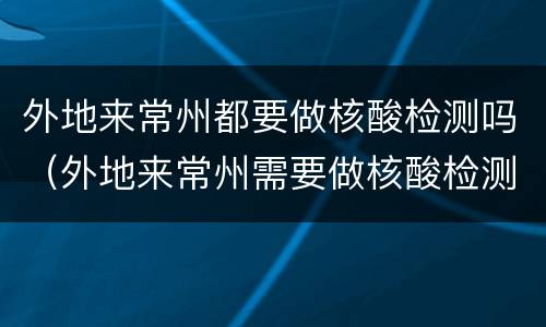 外地来常州都要做核酸检测吗（外地来常州需要做核酸检测吗）