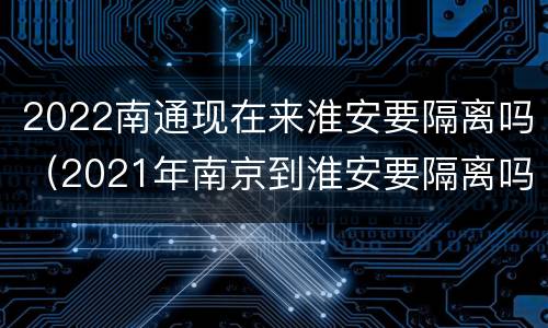 2022南通现在来淮安要隔离吗（2021年南京到淮安要隔离吗）