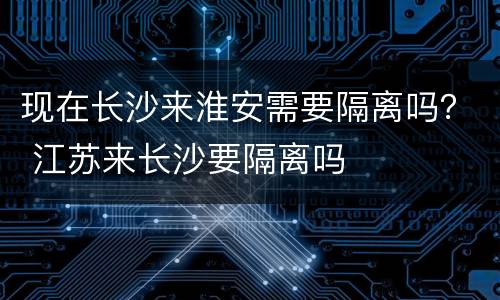 现在长沙来淮安需要隔离吗？ 江苏来长沙要隔离吗