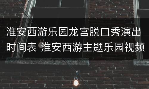 淮安西游乐园龙宫脱口秀演出时间表 淮安西游主题乐园视频